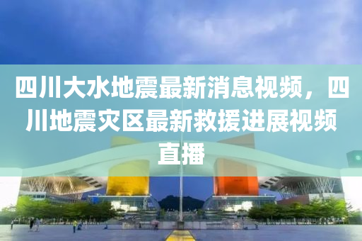 四川大水地震最新消息視頻，四川地震災(zāi)區(qū)最新救援進(jìn)展視頻直播