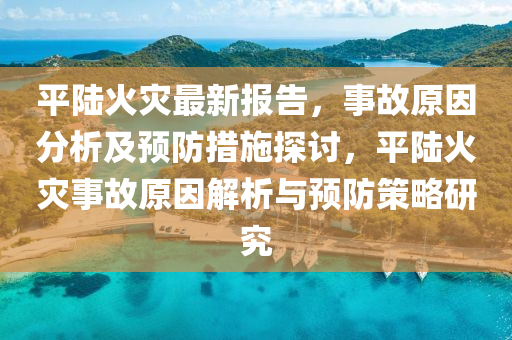 平陸火災最新報告，事故原因分析及預防措施探討，平陸火災事故原因解析與預防策略研究