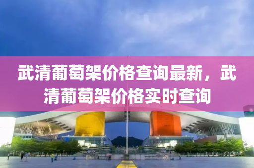 武清葡萄架價(jià)格查詢最新，武清葡萄架價(jià)格實(shí)時(shí)查詢