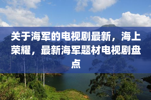 關(guān)于海軍的電視劇最新，海上榮耀，最新海軍題材電視劇盤(pán)點(diǎn)