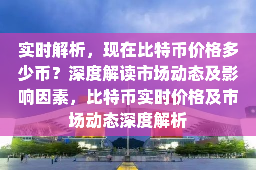 實時解析，現(xiàn)在比特幣價格多少幣？深度解讀市場動態(tài)及影響因素，比特幣實時價格及市場動態(tài)深度解析