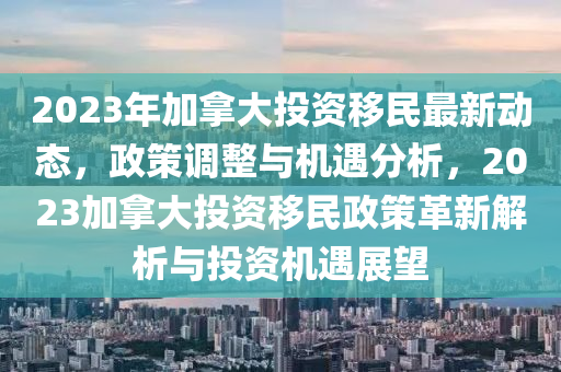 2023年加拿大投資移民最新動態(tài)，政策調整與機遇分析，2023加拿大投資移民政策革新解析與投資機遇展望