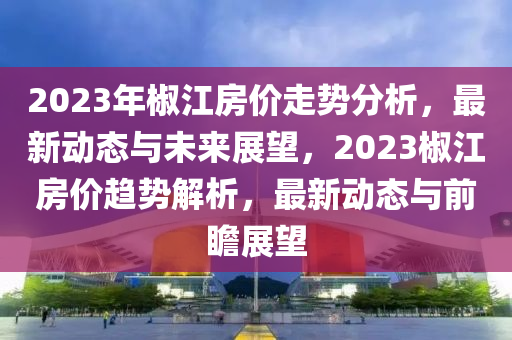 2023年椒江房?jī)r(jià)走勢(shì)分析，最新動(dòng)態(tài)與未來展望，2023椒江房?jī)r(jià)趨勢(shì)解析，最新動(dòng)態(tài)與前瞻展望