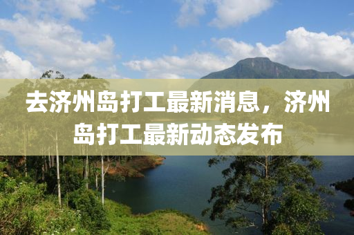 去濟(jì)州島打工最新消息，濟(jì)州島打工最新動(dòng)態(tài)發(fā)布