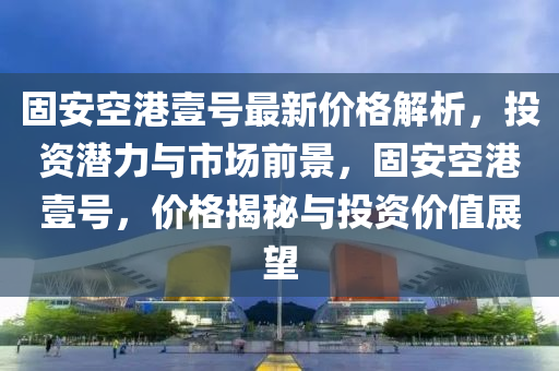 固安空港壹號(hào)最新價(jià)格解析，投資潛力與市場(chǎng)前景，固安空港壹號(hào)，價(jià)格揭秘與投資價(jià)值展望