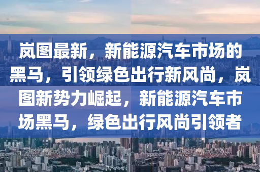 嵐圖最新，新能源汽車市場的黑馬，引領綠色出行新風尚，嵐圖新勢力崛起，新能源汽車市場黑馬，綠色出行風尚引領者