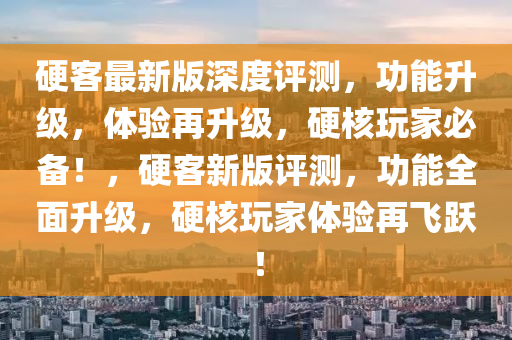硬客最新版深度評測，功能升級，體驗再升級，硬核玩家必備！，硬客新版評測，功能全面升級，硬核玩家體驗再飛躍！