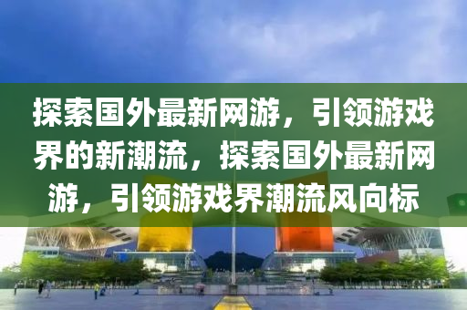 探索國外最新網(wǎng)游，引領(lǐng)游戲界的新潮流，探索國外最新網(wǎng)游，引領(lǐng)游戲界潮流風(fēng)向標(biāo)