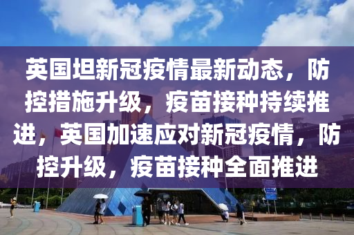 英國(guó)坦新冠疫情最新動(dòng)態(tài)，防控措施升級(jí)，疫苗接種持續(xù)推進(jìn)，英國(guó)加速應(yīng)對(duì)新冠疫情，防控升級(jí)，疫苗接種全面推進(jìn)