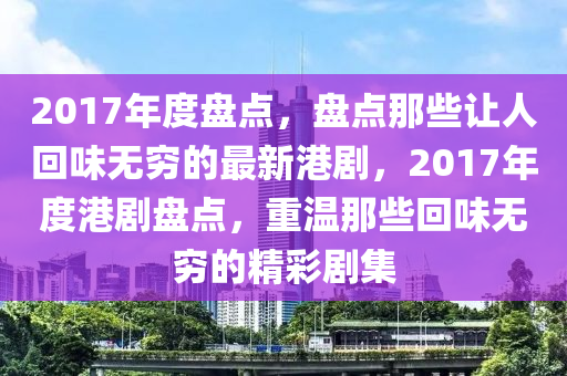 2017年度盤點，盤點那些讓人回味無窮的最新港劇，2017年度港劇盤點，重溫那些回味無窮的精彩劇集