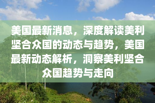 美國最新消息，深度解讀美利堅合眾國的動態(tài)與趨勢，美國最新動態(tài)解析，洞察美利堅合眾國趨勢與走向