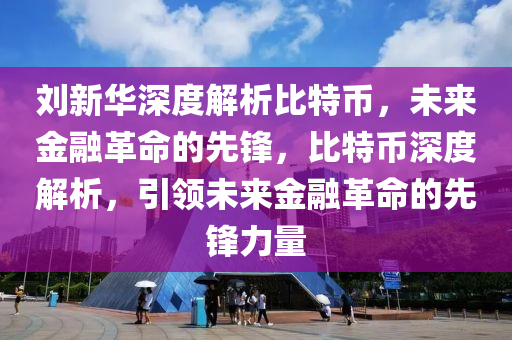 劉新華深度解析比特幣，未來金融革命的先鋒，比特幣深度解析，引領(lǐng)未來金融革命的先鋒力量