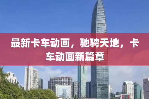最新卡車動畫，馳騁天地，卡車動畫新篇章
