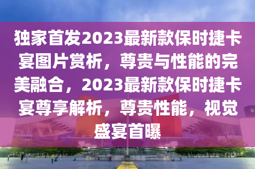 獨家首發(fā)2023最新款保時捷卡宴圖片賞析，尊貴與性能的完美融合，2023最新款保時捷卡宴尊享解析，尊貴性能，視覺盛宴首曝