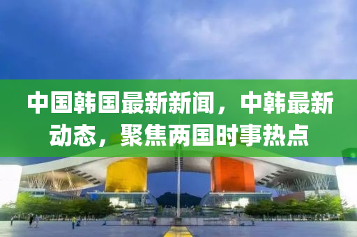 中國(guó)韓國(guó)最新新聞，中韓最新動(dòng)態(tài)，聚焦兩國(guó)時(shí)事熱點(diǎn)
