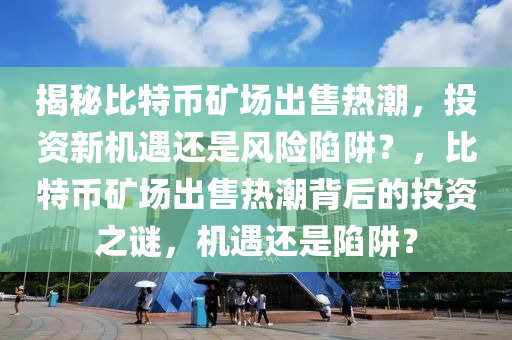 揭秘比特幣礦場出售熱潮，投資新機(jī)遇還是風(fēng)險(xiǎn)陷阱？，比特幣礦場出售熱潮背后的投資之謎，機(jī)遇還是陷阱？