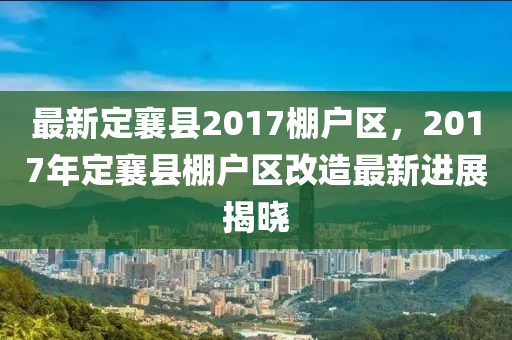 最新定襄縣2017棚戶區(qū)，2017年定襄縣棚戶區(qū)改造最新進展揭曉