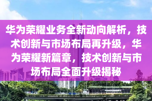 華為榮耀業(yè)務(wù)全新動(dòng)向解析，技術(shù)創(chuàng)新與市場(chǎng)布局再升級(jí)，華為榮耀新篇章，技術(shù)創(chuàng)新與市場(chǎng)布局全面升級(jí)揭秘