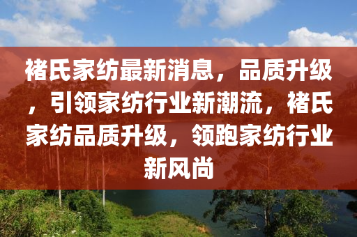 褚氏家紡最新消息，品質(zhì)升級(jí)，引領(lǐng)家紡行業(yè)新潮流，褚氏家紡品質(zhì)升級(jí)，領(lǐng)跑家紡行業(yè)新風(fēng)尚