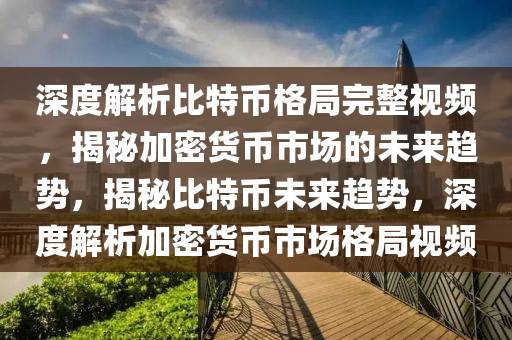 深度解析比特幣格局完整視頻，揭秘加密貨幣市場的未來趨勢，揭秘比特幣未來趨勢，深度解析加密貨幣市場格局視頻