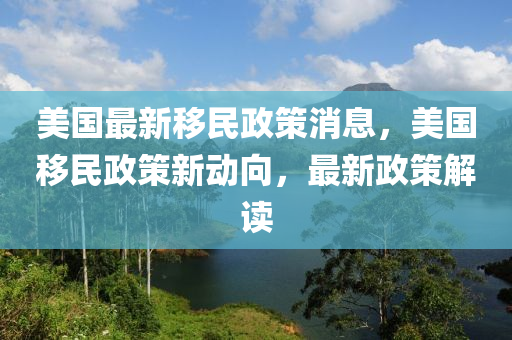 美國最新移民政策消息，美國移民政策新動向，最新政策解讀