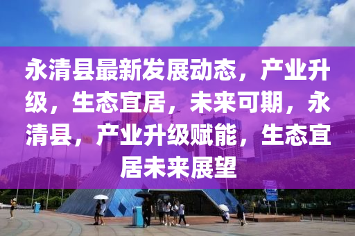 永清縣最新發(fā)展動態(tài)，產(chǎn)業(yè)升級，生態(tài)宜居，未來可期，永清縣，產(chǎn)業(yè)升級賦能，生態(tài)宜居未來展望
