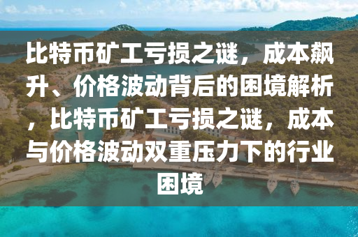 比特幣礦工虧損之謎，成本飆升、價格波動背后的困境解析，比特幣礦工虧損之謎，成本與價格波動雙重壓力下的行業(yè)困境