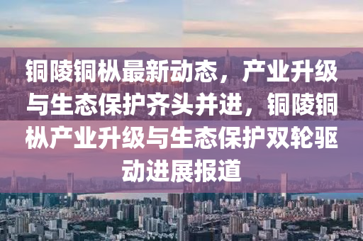 銅陵銅樅最新動態(tài)，產(chǎn)業(yè)升級與生態(tài)保護(hù)齊頭并進(jìn)，銅陵銅樅產(chǎn)業(yè)升級與生態(tài)保護(hù)雙輪驅(qū)動進(jìn)展報道
