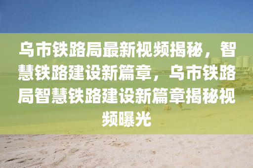 烏市鐵路局最新視頻揭秘，智慧鐵路建設(shè)新篇章，烏市鐵路局智慧鐵路建設(shè)新篇章揭秘視頻曝光