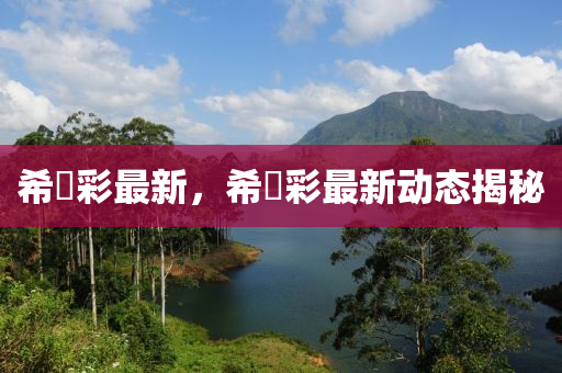 希咲彩最新，希咲彩最新動(dòng)態(tài)揭秘