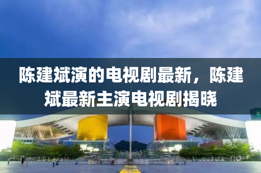 陳建斌演的電視劇最新，陳建斌最新主演電視劇揭曉