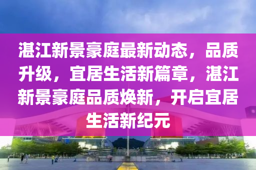 湛江新景豪庭最新動(dòng)態(tài)，品質(zhì)升級(jí)，宜居生活新篇章，湛江新景豪庭品質(zhì)煥新，開啟宜居生活新紀(jì)元