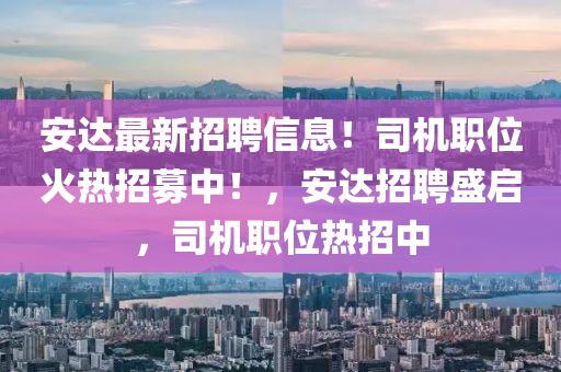 安達(dá)最新招聘信息！司機(jī)職位火熱招募中！，安達(dá)招聘盛啟，司機(jī)職位熱招中