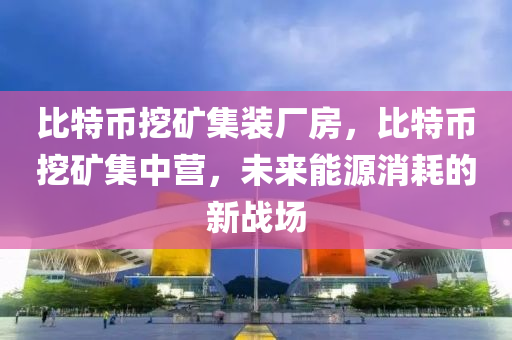 比特幣挖礦集裝廠房，比特幣挖礦集中營，未來能源消耗的新戰(zhàn)場