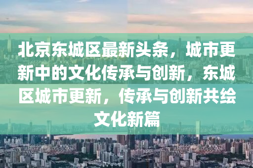 北京東城區(qū)最新頭條，城市更新中的文化傳承與創(chuàng)新，東城區(qū)城市更新，傳承與創(chuàng)新共繪文化新篇