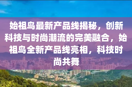 始祖鳥最新產(chǎn)品線揭秘，創(chuàng)新科技與時(shí)尚潮流的完美融合，始祖鳥全新產(chǎn)品線亮相，科技時(shí)尚共舞