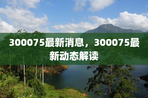 300075最新消息，300075最新動(dòng)態(tài)解讀
