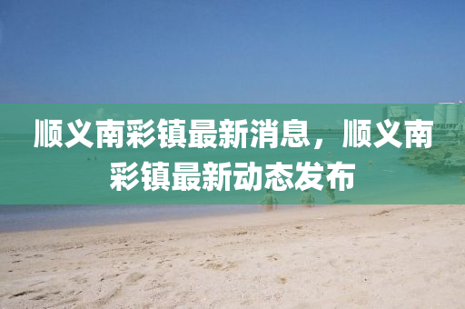 順義南彩鎮(zhèn)最新消息，順義南彩鎮(zhèn)最新動(dòng)態(tài)發(fā)布