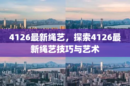 4126最新繩藝，探索4126最新繩藝技巧與藝術