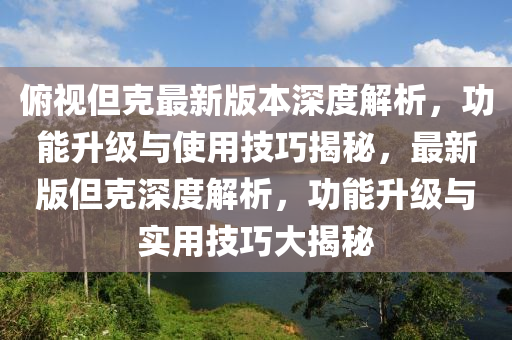 俯視但克最新版本深度解析，功能升級與使用技巧揭秘，最新版但克深度解析，功能升級與實用技巧大揭秘