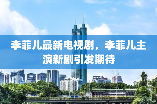 李菲兒最新電視劇，李菲兒主演新劇引發(fā)期待