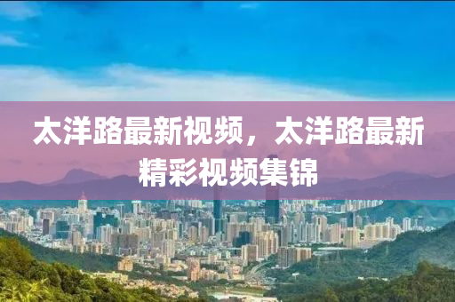 太洋路最新視頻，太洋路最新精彩視頻集錦