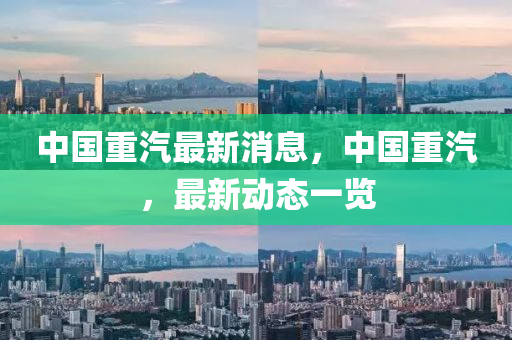 中國重汽最新消息，中國重汽，最新動(dòng)態(tài)一覽