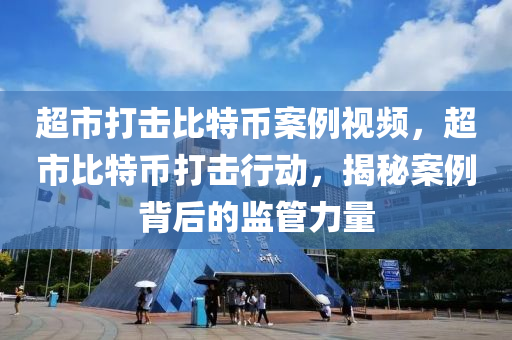 超市打擊比特幣案例視頻，超市比特幣打擊行動，揭秘案例背后的監(jiān)管力量
