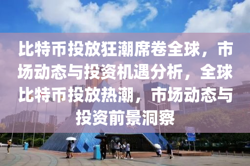 比特幣投放狂潮席卷全球，市場動態(tài)與投資機遇分析，全球比特幣投放熱潮，市場動態(tài)與投資前景洞察