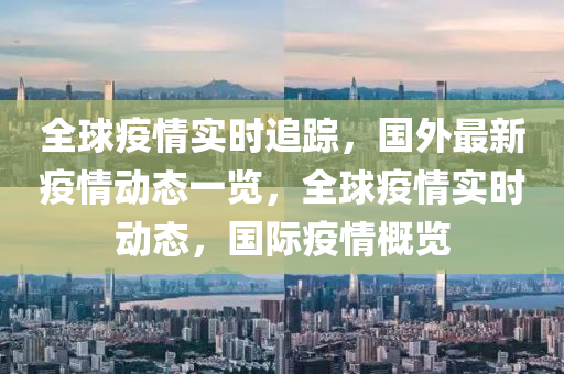 全球疫情實時追蹤，國外最新疫情動態(tài)一覽，全球疫情實時動態(tài)，國際疫情概覽