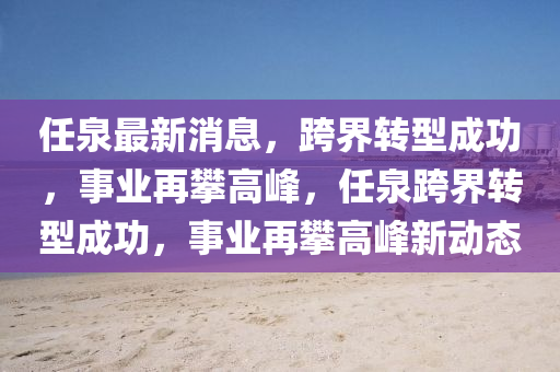 任泉最新消息，跨界轉型成功，事業(yè)再攀高峰，任泉跨界轉型成功，事業(yè)再攀高峰新動態(tài)