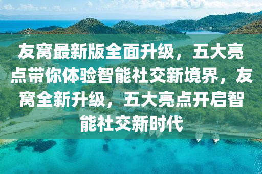 友窩最新版全面升級，五大亮點帶你體驗智能社交新境界，友窩全新升級，五大亮點開啟智能社交新時代
