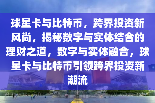 球星卡與比特幣，跨界投資新風(fēng)尚，揭秘?cái)?shù)字與實(shí)體結(jié)合的理財(cái)之道，數(shù)字與實(shí)體融合，球星卡與比特幣引領(lǐng)跨界投資新潮流