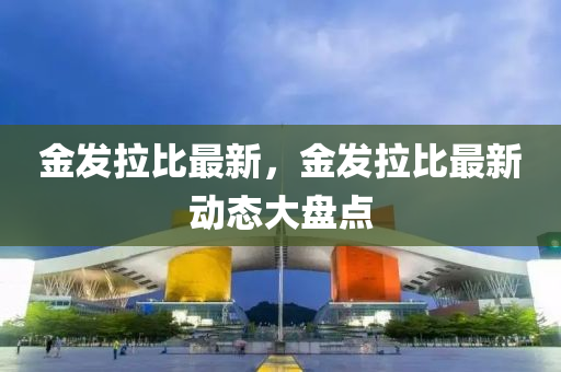 金發(fā)拉比最新，金發(fā)拉比最新動態(tài)大盤點
